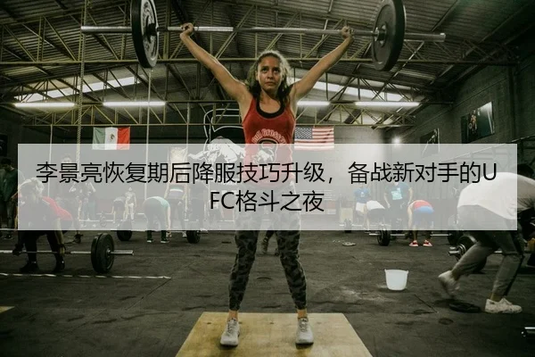 李景亮恢复期后降服技巧升级，备战新对手的UFC格斗之夜